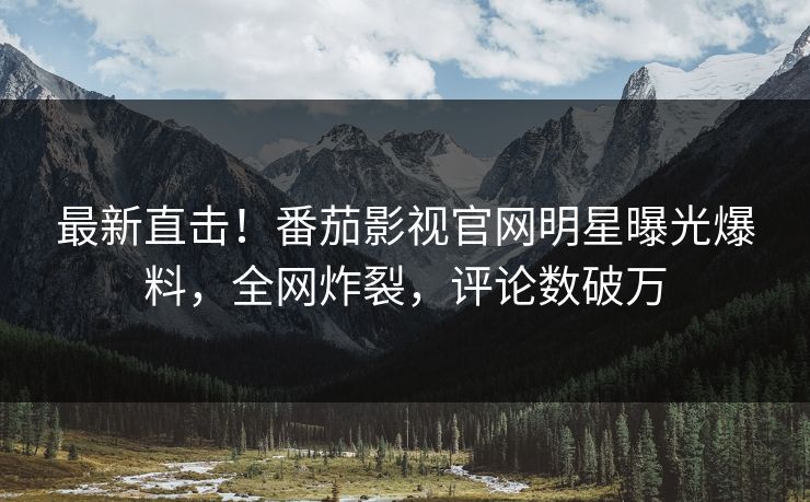 最新直击！番茄影视官网明星曝光爆料，全网炸裂，评论数破万