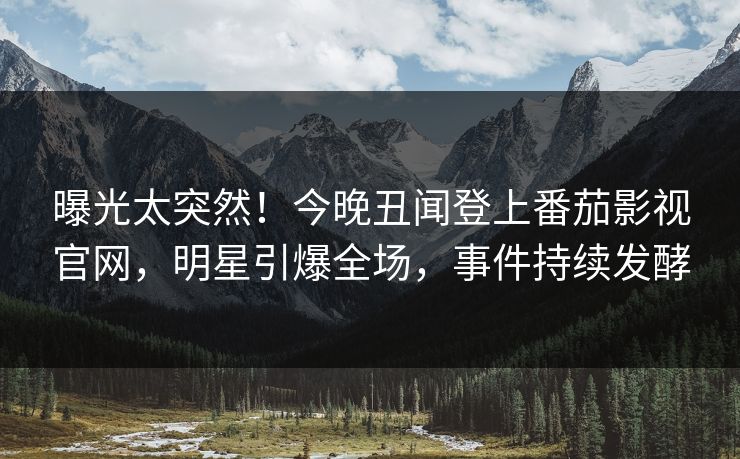 曝光太突然！今晚丑闻登上番茄影视官网，明星引爆全场，事件持续发酵