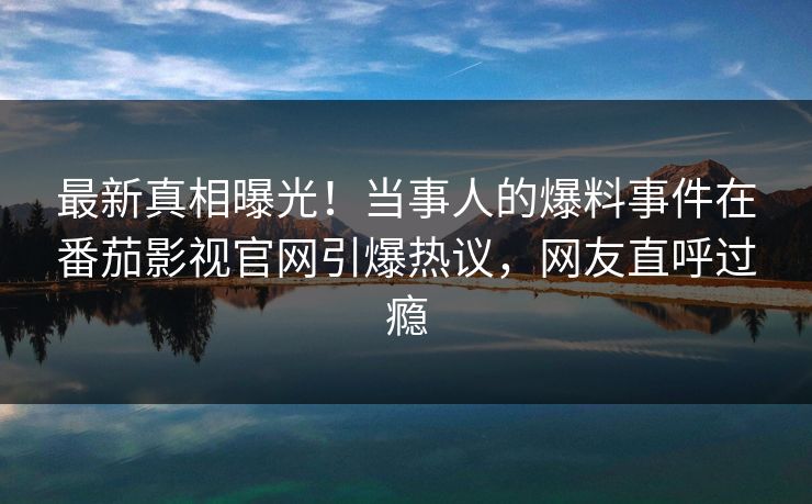 最新真相曝光！当事人的爆料事件在番茄影视官网引爆热议，网友直呼过瘾