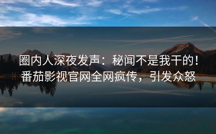 圈内人深夜发声：秘闻不是我干的！番茄影视官网全网疯传，引发众怒