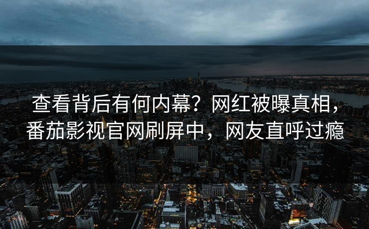 查看背后有何内幕？网红被曝真相，番茄影视官网刷屏中，网友直呼过瘾