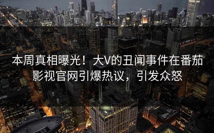 本周真相曝光！大V的丑闻事件在番茄影视官网引爆热议，引发众怒