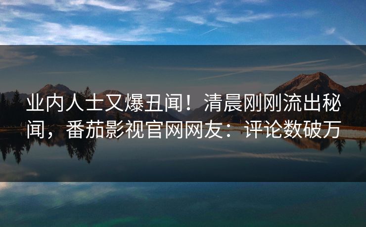 业内人士又爆丑闻！清晨刚刚流出秘闻，番茄影视官网网友：评论数破万