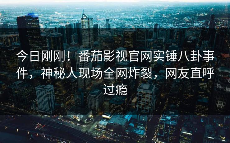 今日刚刚！番茄影视官网实锤八卦事件，神秘人现场全网炸裂，网友直呼过瘾