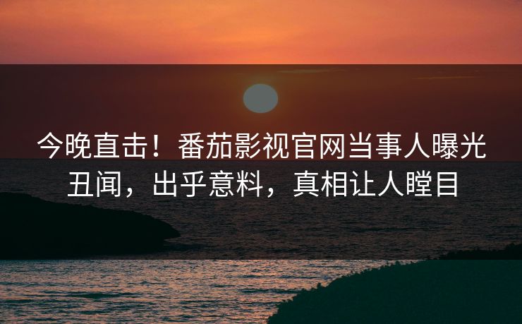 今晚直击！番茄影视官网当事人曝光丑闻，出乎意料，真相让人瞠目