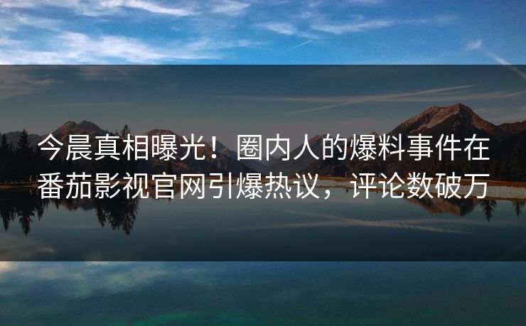 今晨真相曝光！圈内人的爆料事件在番茄影视官网引爆热议，评论数破万