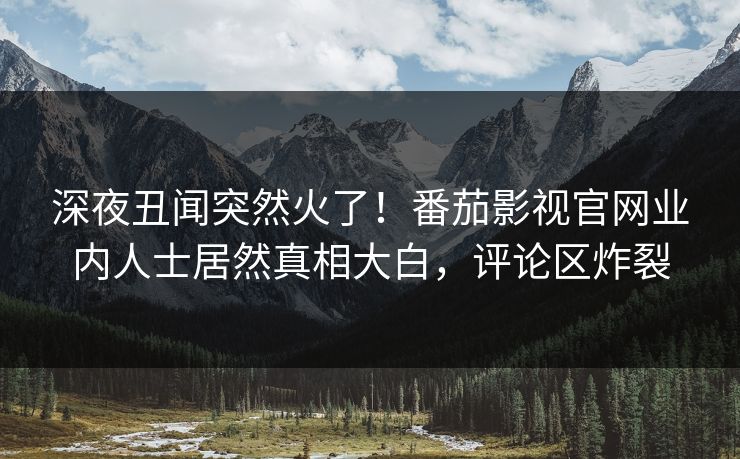 深夜丑闻突然火了！番茄影视官网业内人士居然真相大白，评论区炸裂