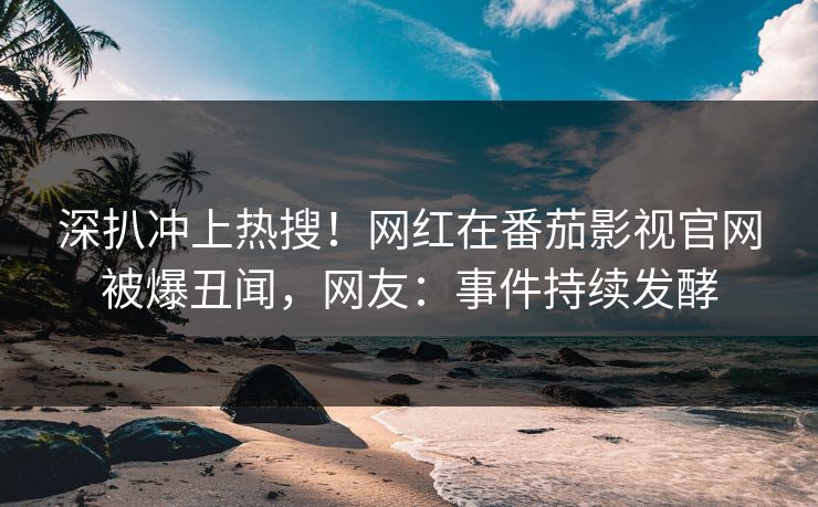 深扒冲上热搜！网红在番茄影视官网被爆丑闻，网友：事件持续发酵
