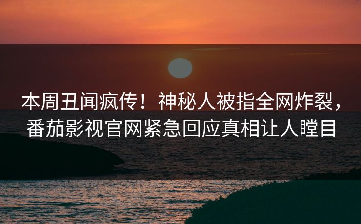 本周丑闻疯传！神秘人被指全网炸裂，番茄影视官网紧急回应真相让人瞠目
