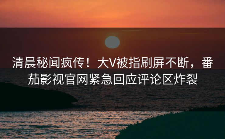 清晨秘闻疯传！大V被指刷屏不断，番茄影视官网紧急回应评论区炸裂
