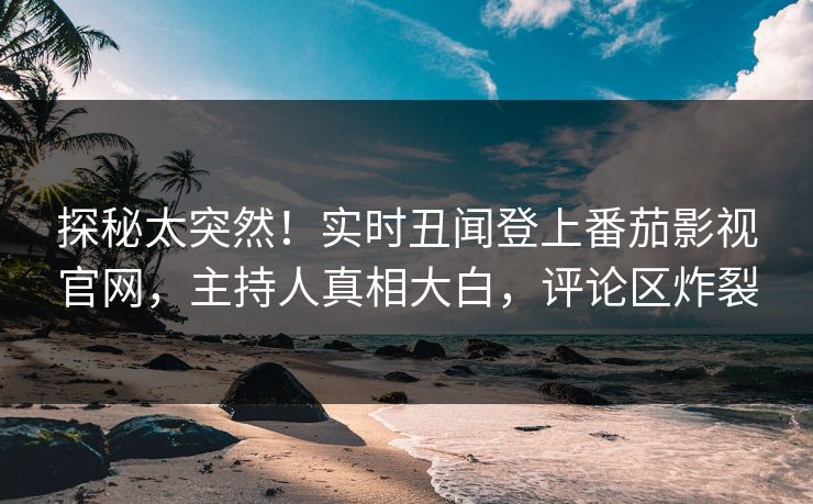 探秘太突然！实时丑闻登上番茄影视官网，主持人真相大白，评论区炸裂