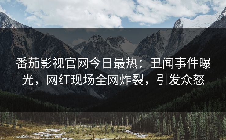 番茄影视官网今日最热：丑闻事件曝光，网红现场全网炸裂，引发众怒