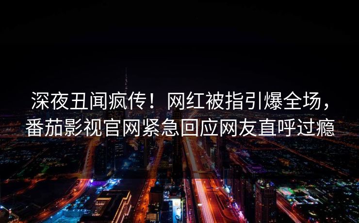 深夜丑闻疯传！网红被指引爆全场，番茄影视官网紧急回应网友直呼过瘾