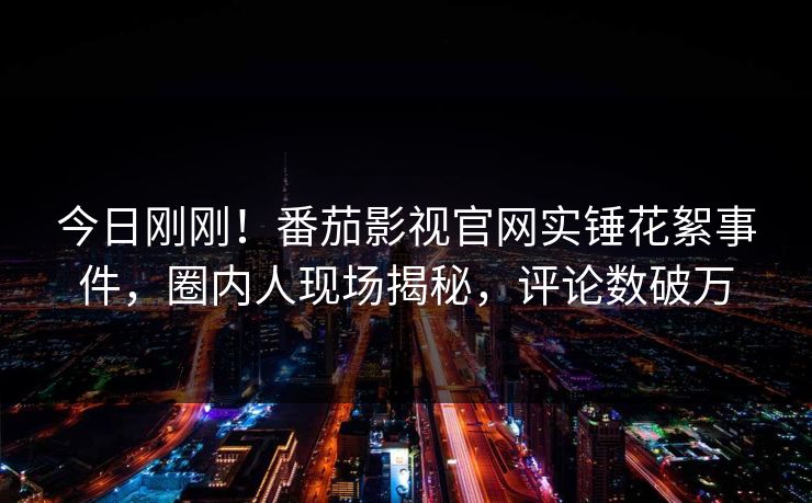 今日刚刚！番茄影视官网实锤花絮事件，圈内人现场揭秘，评论数破万