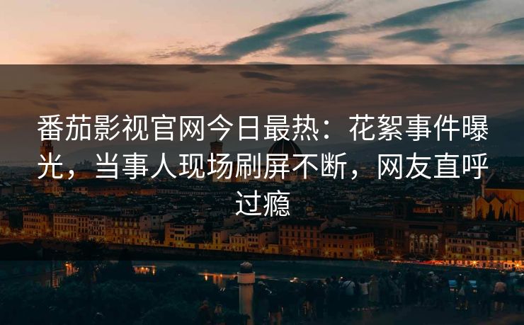 番茄影视官网今日最热：花絮事件曝光，当事人现场刷屏不断，网友直呼过瘾