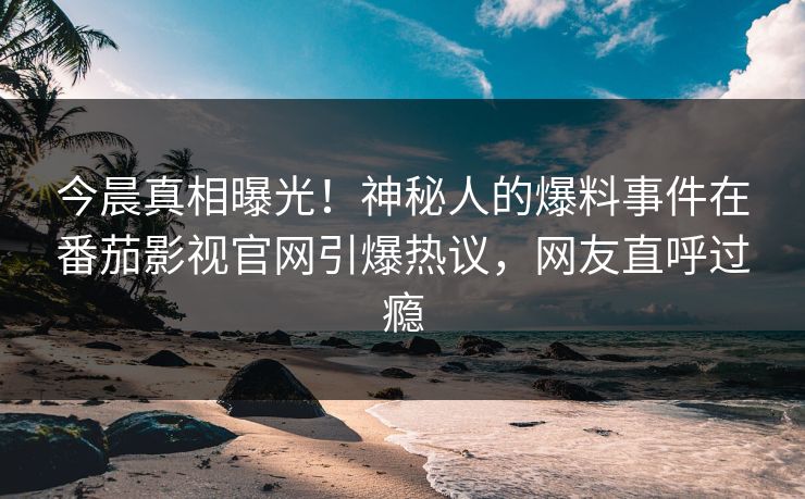 今晨真相曝光！神秘人的爆料事件在番茄影视官网引爆热议，网友直呼过瘾