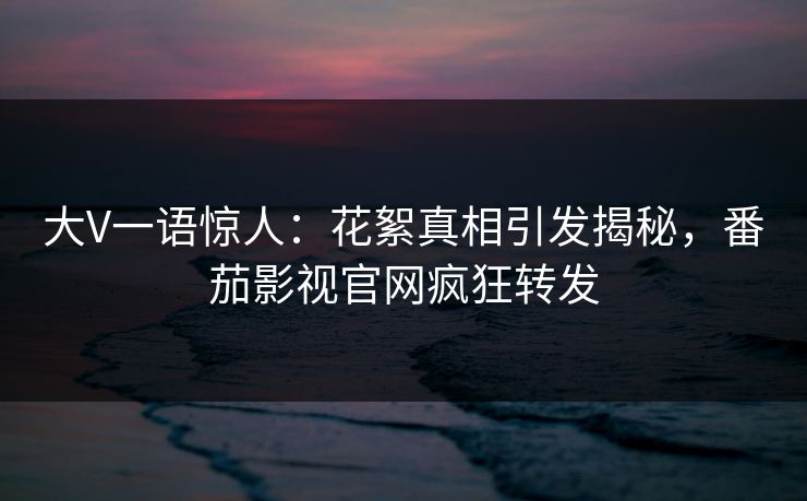 大V一语惊人：花絮真相引发揭秘，番茄影视官网疯狂转发
