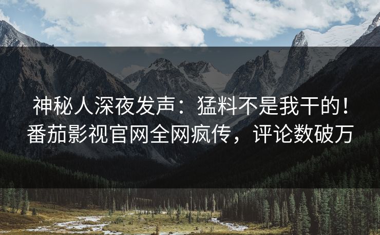 神秘人深夜发声：猛料不是我干的！番茄影视官网全网疯传，评论数破万