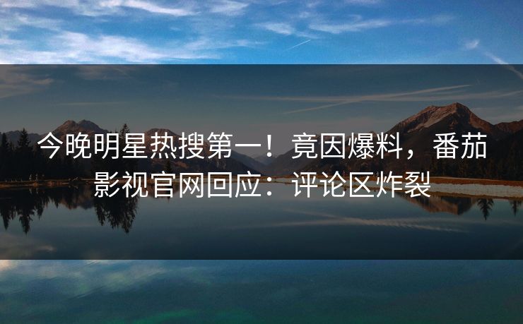 今晚明星热搜第一！竟因爆料，番茄影视官网回应：评论区炸裂