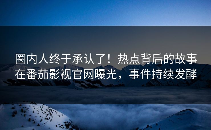 圈内人终于承认了！热点背后的故事在番茄影视官网曝光，事件持续发酵