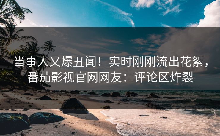 当事人又爆丑闻！实时刚刚流出花絮，番茄影视官网网友：评论区炸裂