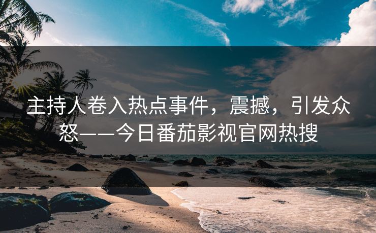 主持人卷入热点事件，震撼，引发众怒——今日番茄影视官网热搜