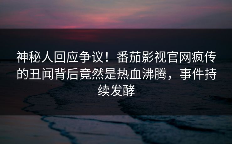 神秘人回应争议！番茄影视官网疯传的丑闻背后竟然是热血沸腾，事件持续发酵