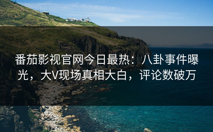 番茄影视官网今日最热：八卦事件曝光，大V现场真相大白，评论数破万