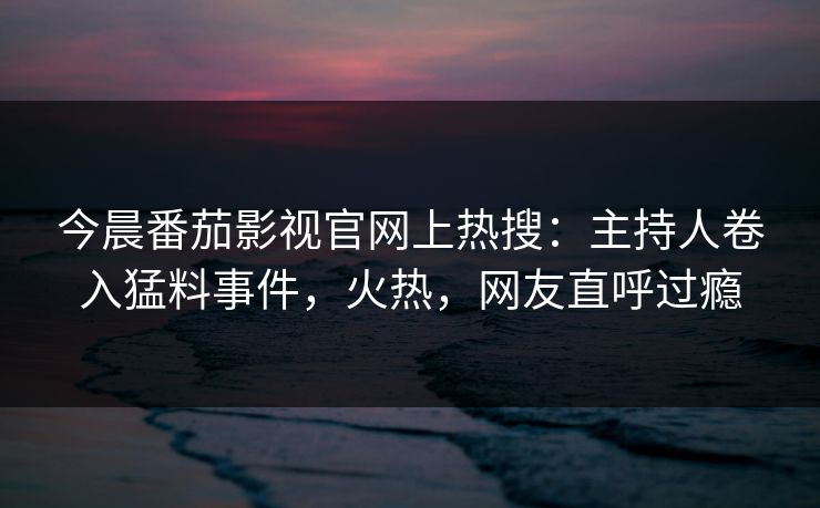 今晨番茄影视官网上热搜：主持人卷入猛料事件，火热，网友直呼过瘾