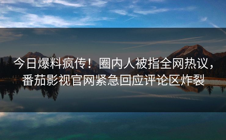 今日爆料疯传！圈内人被指全网热议，番茄影视官网紧急回应评论区炸裂
