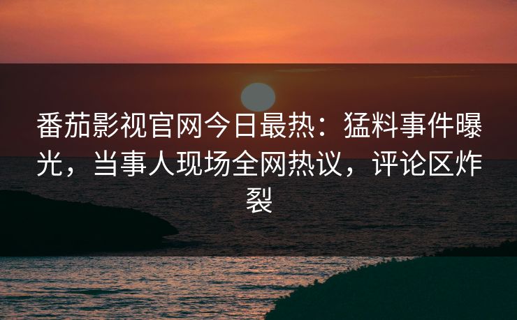 番茄影视官网今日最热：猛料事件曝光，当事人现场全网热议，评论区炸裂