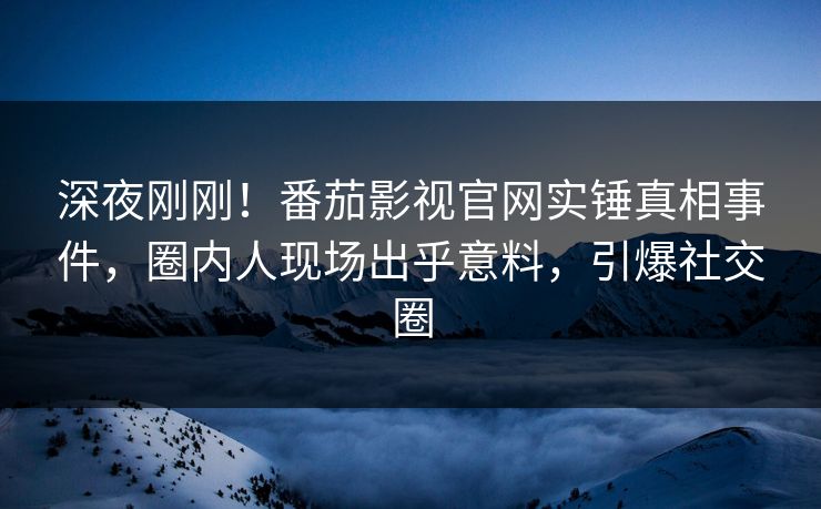 深夜刚刚！番茄影视官网实锤真相事件，圈内人现场出乎意料，引爆社交圈