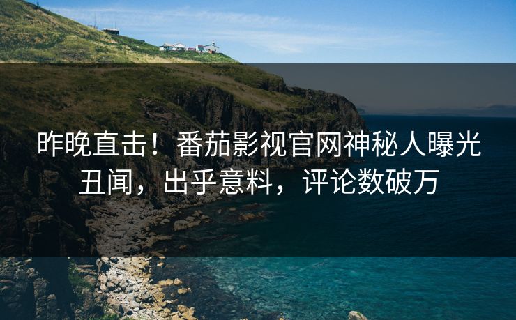 昨晚直击！番茄影视官网神秘人曝光丑闻，出乎意料，评论数破万