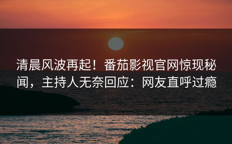 清晨风波再起！番茄影视官网惊现秘闻，主持人无奈回应：网友直呼过瘾