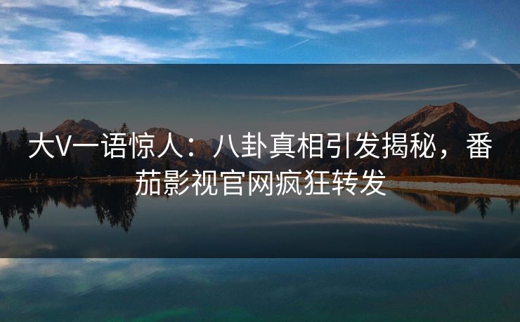 大V一语惊人：八卦真相引发揭秘，番茄影视官网疯狂转发