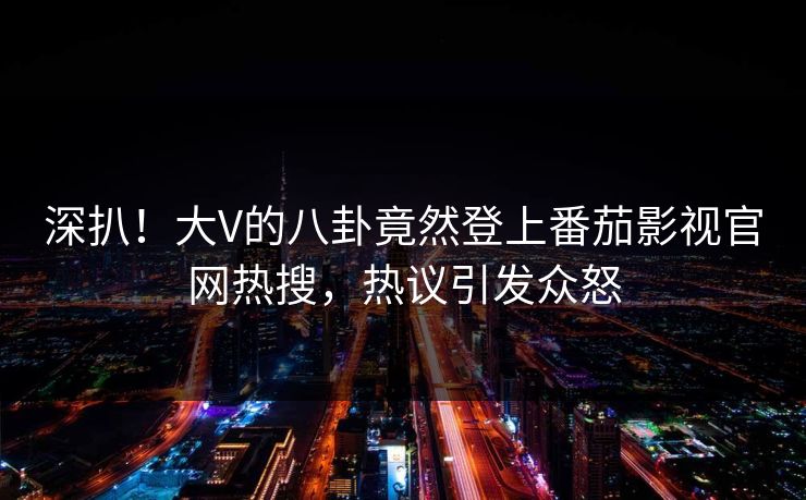 深扒！大V的八卦竟然登上番茄影视官网热搜，热议引发众怒