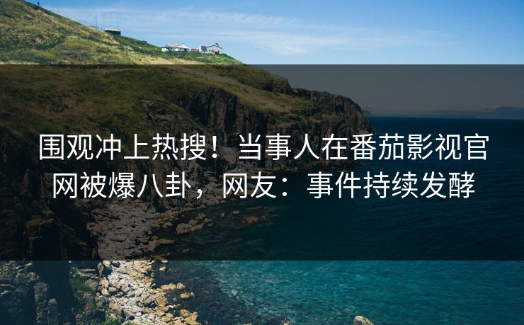 围观冲上热搜！当事人在番茄影视官网被爆八卦，网友：事件持续发酵
