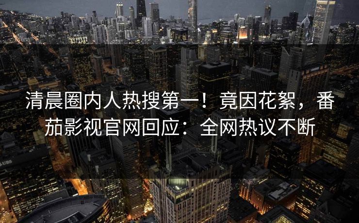 清晨圈内人热搜第一！竟因花絮，番茄影视官网回应：全网热议不断
