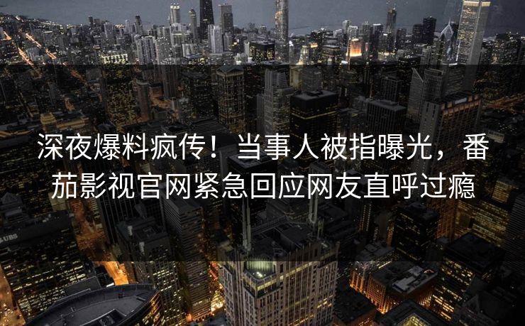 深夜爆料疯传！当事人被指曝光，番茄影视官网紧急回应网友直呼过瘾