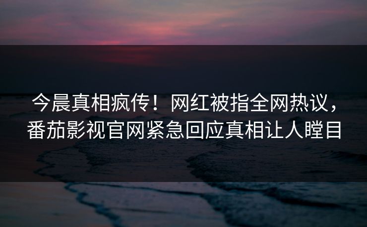 今晨真相疯传！网红被指全网热议，番茄影视官网紧急回应真相让人瞠目