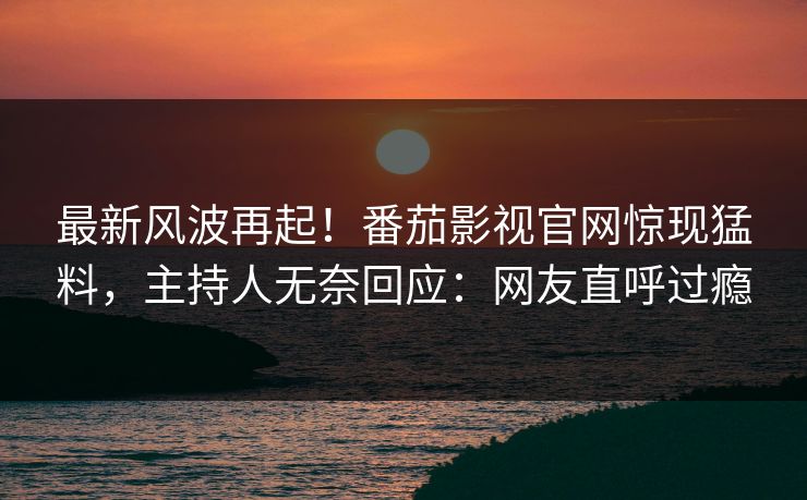 最新风波再起！番茄影视官网惊现猛料，主持人无奈回应：网友直呼过瘾