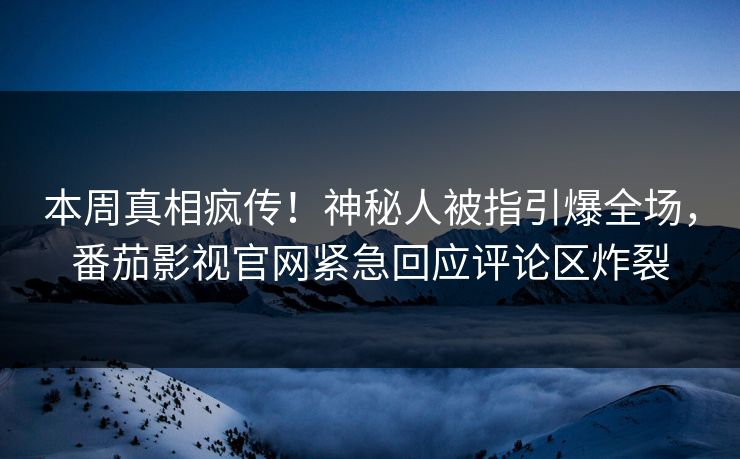 本周真相疯传！神秘人被指引爆全场，番茄影视官网紧急回应评论区炸裂