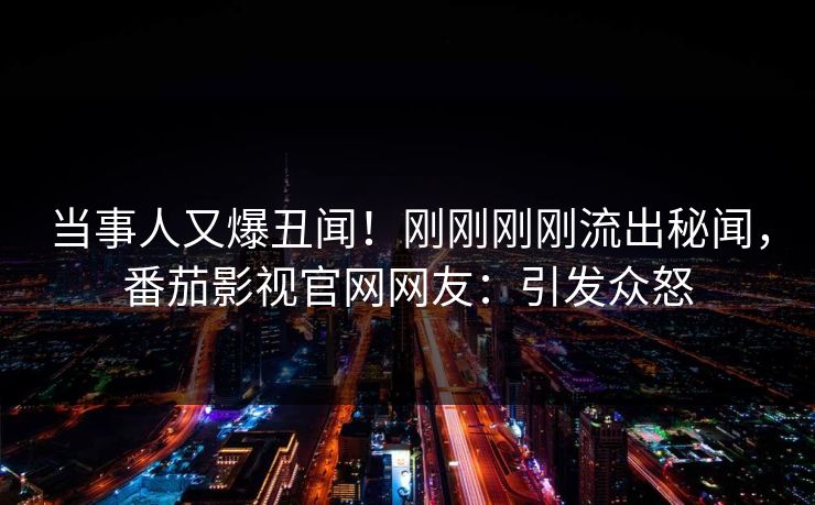 当事人又爆丑闻！刚刚刚刚流出秘闻，番茄影视官网网友：引发众怒