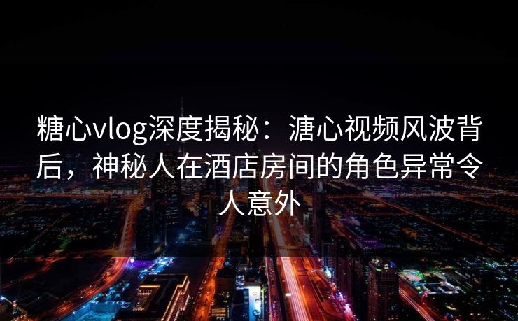 糖心vlog深度揭秘：溏心视频风波背后，神秘人在酒店房间的角色异常令人意外