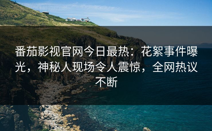 番茄影视官网今日最热：花絮事件曝光，神秘人现场令人震惊，全网热议不断