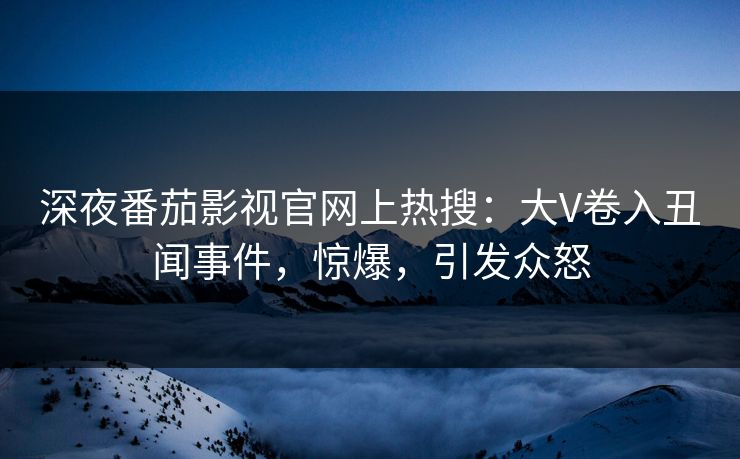 深夜番茄影视官网上热搜：大V卷入丑闻事件，惊爆，引发众怒