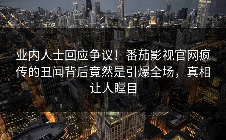 业内人士回应争议！番茄影视官网疯传的丑闻背后竟然是引爆全场，真相让人瞠目