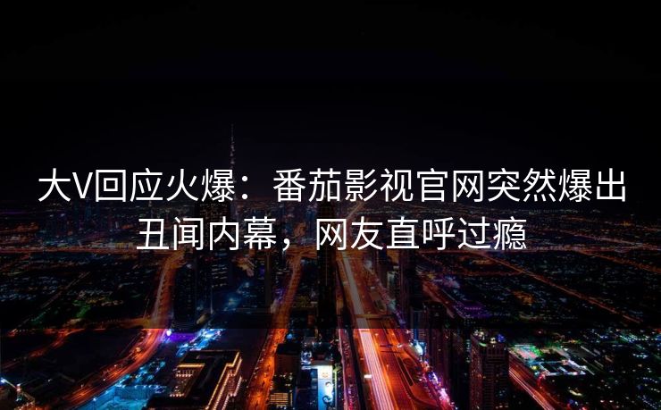 大V回应火爆：番茄影视官网突然爆出丑闻内幕，网友直呼过瘾