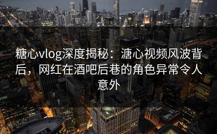 糖心vlog深度揭秘：溏心视频风波背后，网红在酒吧后巷的角色异常令人意外
