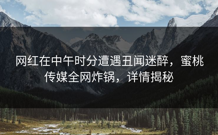 网红在中午时分遭遇丑闻迷醉，蜜桃传媒全网炸锅，详情揭秘